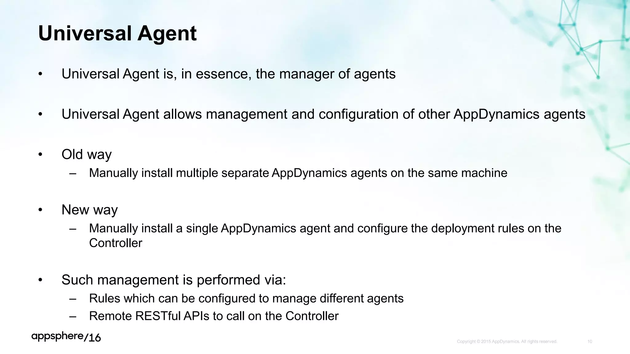 Universal Agent
• Universal Agent is, in essence, the manager of agents
• Universal Agent allows management and configuration of other AppDynamics agents
• Old way
– Manually install multiple separate AppDynamics agents on the same machine
• New way
– Manually install a single AppDynamics agent and configure the deployment rules on the
Controller
• Such management is performed via:
– Rules which can be configured to manage different agents
– Remote RESTful APIs to call on the Controller
Copyright © 2015 AppDynamics. All rights reserved. 10
 