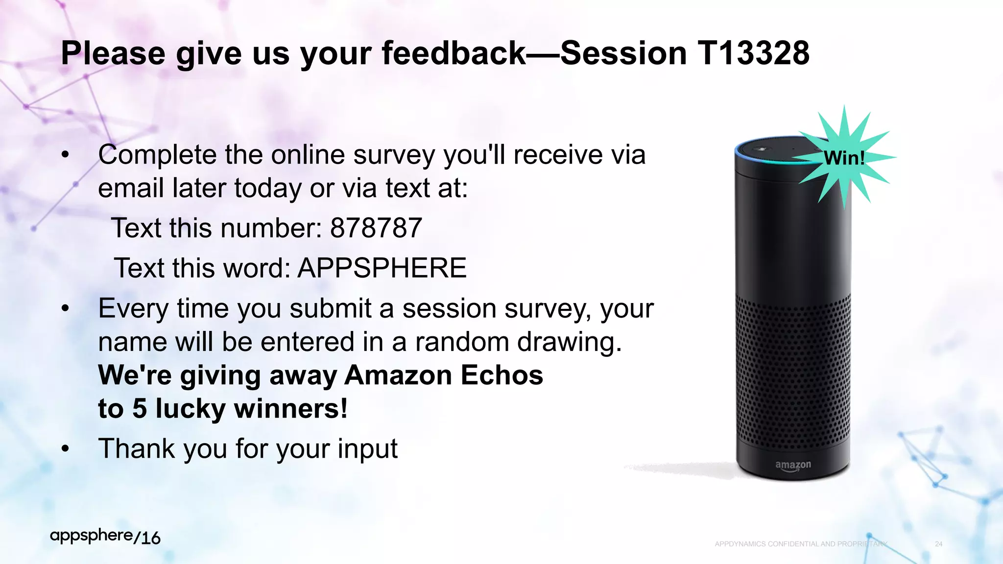 Please give us your feedback—Session T13328
• Complete the online survey you'll receive via
email later today or via text at:
Text this number: 878787
Text this word: APPSPHERE
• Every time you submit a session survey, your
name will be entered in a random drawing.
We're giving away Amazon Echos
to 5 lucky winners!
• Thank you for your input
APPDYNAMICS CONFIDENTIAL AND PROPRIETARY 24
Win!
 