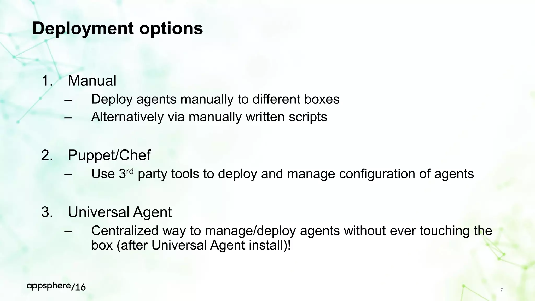 Deployment options
1. Manual
– Deploy agents manually to different boxes
– Alternatively via manually written scripts
2. Puppet/Chef
– Use 3rd party tools to deploy and manage configuration of agents
3. Universal Agent
– Centralized way to manage/deploy agents without ever touching the
box (after Universal Agent install)!
7
 