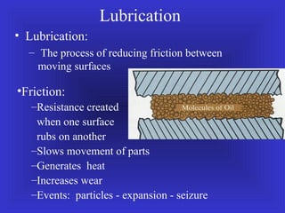 • Lubrication:
– The process of reducing friction between
moving surfaces
Lubrication
•Friction:
–Resistance created
when one surface
rubs on another
–Slows movement of parts
–Generates heat
–Increases wear
–Events: particles - expansion - seizure
 