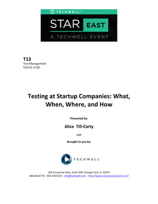 T13	
  
Test	
  Management	
  
5/5/16	
  13:30	
  
Testing	
  at	
  Startup	
  Companies:	
  What,	
  
When,	
  Where,	
  and	
  How	
  
Presented	
  by:	
  
Alice	
  	
  Till-­‐Carty	
  
Lyst	
  	
  
Brought	
  to	
  you	
  by:	
  	
  
350	
  Corporate	
  Way,	
  Suite	
  400,	
  Orange	
  Park,	
  FL	
  32073	
  	
  
888-­‐-­‐-­‐268-­‐-­‐-­‐8770	
  ·∙·∙	
  904-­‐-­‐-­‐278-­‐-­‐-­‐0524	
  -­‐	
  info@techwell.com	
  -­‐	
  http://www.stareast.techwell.com/	
  
 