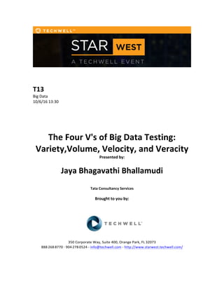  
	
  
	
  
	
  
T13	
  
Big	
  Data	
  
10/6/16	
  13:30	
  
	
  
	
  
	
  
	
  
	
  
The	
  Four	
  V's	
  of	
  Big	
  Data	
  Testing:	
  
Variety,Volume,	
  Velocity,	
  and	
  Veracity	
  
Presented	
  by:	
  	
  
	
  
	
   Jaya	
  Bhagavathi	
  Bhallamudi	
  	
  
	
  
Tata	
  Consultancy	
  Services	
  
	
  
Brought	
  to	
  you	
  by:	
  	
  
	
  	
  
	
  
	
  
	
  
	
  
350	
  Corporate	
  Way,	
  Suite	
  400,	
  Orange	
  Park,	
  FL	
  32073	
  	
  
888-­‐-­‐-­‐268-­‐-­‐-­‐8770	
  ·∙·∙	
  904-­‐-­‐-­‐278-­‐-­‐-­‐0524	
  -­‐	
  info@techwell.com	
  -­‐	
  http://www.starwest.techwell.com/	
  	
  	
  
	
  
	
  	
  
 