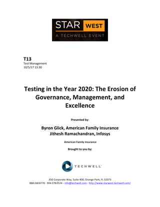  
	
  
	
  
	
  
	
  
T13	
  
Test	
  Management	
  
10/5/17	
  13:30	
  
	
  
	
  
	
  
	
  
Testing	
  in	
  the	
  Year	
  2020:	
  The	
  Erosion	
  of	
  
Governance,	
  Management,	
  and	
  
Excellence	
  
	
  
Presented	
  by:	
  
	
  
Byron	
  Glick,	
  American	
  Family	
  Insurance	
  
Jithesh	
  Ramachandran,	
  Infosys	
  
	
  American	
  Family	
  Insurance	
  
	
  
Brought	
  to	
  you	
  by:	
  	
  
	
  
	
  
	
  
	
  
	
  
350	
  Corporate	
  Way,	
  Suite	
  400,	
  Orange	
  Park,	
  FL	
  32073	
  	
  
888-­‐-­‐-­‐268-­‐-­‐-­‐8770	
  ·∙·∙	
  904-­‐-­‐-­‐278-­‐-­‐-­‐0524	
  -­‐	
  info@techwell.com	
  -­‐	
  http://www.starwest.techwell.com/	
  	
  	
  
	
  
 