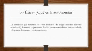 3.- Ética- ¿Qué es la autonomía? 
La capacidad que tenemos los seres humanos de juzgar nuestras acciones 
(conciencia), hacernos responsables de ellas ya actuar conforme a un modelo de 
valores que formamos nosotros mismos. 
 