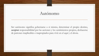 Autónomo 
Ser autónomo significa gobernarse a sí mismo, determinar el propio destino, 
aceptar responsabilidad por las acciones y los sentimientos propios, deshacerse 
de patrones inaplicables e inapropiados para vivir en el aquí y el ahora. 
 