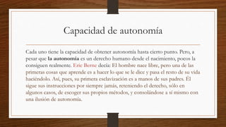 Capacidad de autonomía 
Cada uno tiene la capacidad de obtener autonomía hasta cierto punto. Pero, a 
pesar que la autonomía es un derecho humano desde el nacimiento, pocos la 
consiguen realmente. Eric Berne decía: El hombre nace libre, pero una de las 
primeras cosas que aprende es a hacer lo que se le dice y pasa el resto de su vida 
haciéndolo. Así, pues, su primera esclavización es a manos de sus padres. Él 
sigue sus instrucciones por siempre jamás, reteniendo el derecho, sólo en 
algunos casos, de escoger sus propios métodos, y consolándose a sí mismo con 
una ilusión de autonomía. 
 