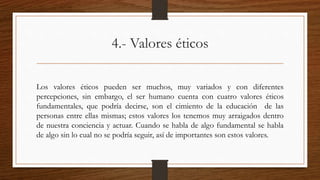 4.- Valores éticos 
Los valores éticos pueden ser muchos, muy variados y con diferentes 
percepciones, sin embargo, el ser humano cuenta con cuatro valores éticos 
fundamentales, que podría decirse, son el cimiento de la educación de las 
personas entre ellas mismas; estos valores los tenemos muy arraigados dentro 
de nuestra conciencia y actuar. Cuando se habla de algo fundamental se habla 
de algo sin lo cual no se podría seguir, así de importantes son estos valores. 
 