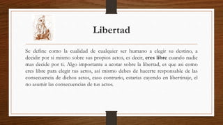Libertad 
Se define como la cualidad de cualquier ser humano a elegir su destino, a 
decidir por si mismo sobre sus propios actos, es decir, eres libre cuando nadie 
mas decide por ti. Algo importante a acotar sobre la libertad, es que asi como 
eres libre para elegir tus actos, así mismo debes de hacerte responsable de las 
consecuencia de dichos actos, caso contrario, estarías cayendo en libertinaje, el 
no asumir las consecuencias de tus actos. 
 