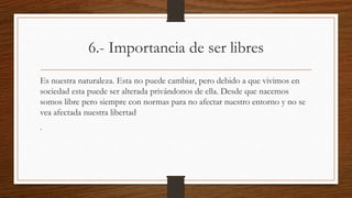 6.- Importancia de ser libres 
Es nuestra naturaleza. Esta no puede cambiar, pero debido a que vivimos en 
sociedad esta puede ser alterada privándonos de ella. Desde que nacemos 
somos libre pero siempre con normas para no afectar nuestro entorno y no se 
vea afectada nuestra libertad 
. 
 