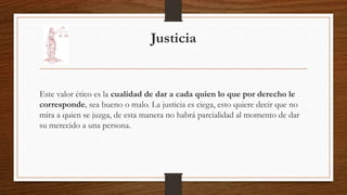 Justicia 
Este valor ético es la cualidad de dar a cada quien lo que por derecho le 
corresponde, sea bueno o malo. La justicia es ciega, esto quiere decir que no 
mira a quien se juzga, de esta manera no habrá parcialidad al momento de dar 
su merecido a una persona. 
 