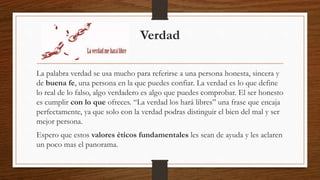 Verdad 
La palabra verdad se usa mucho para referirse a una persona honesta, sincera y 
de buena fe, una persona en la que puedes confiar. La verdad es lo que define 
lo real de lo falso, algo verdadero es algo que puedes comprobar. El ser honesto 
es cumplir con lo que ofreces. “La verdad los hará libres” una frase que encaja 
perfectamente, ya que solo con la verdad podras distinguir el bien del mal y ser 
mejor persona. 
Espero que estos valores éticos fundamentales les sean de ayuda y les aclaren 
un poco mas el panorama. 
 