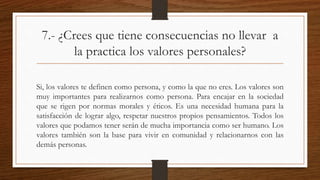 7.- ¿Crees que tiene consecuencias no llevar a 
la practica los valores personales? 
Si, los valores te definen como persona, y como la que no eres. Los valores son 
muy importantes para realizarnos como persona. Para encajar en la sociedad 
que se rigen por normas morales y éticos. Es una necesidad humana para la 
satisfacción de lograr algo, respetar nuestros propios pensamientos. Todos los 
valores que podamos tener serán de mucha importancia como ser humano. Los 
valores también son la base para vivir en comunidad y relacionarnos con las 
demás personas. 
 