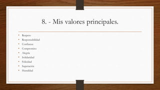 8. - Mis valores principales. 
• Respeto 
• Responsabilidad 
• Confianza 
• Compromiso 
• Alegría 
• Solidaridad 
• Felicidad 
• Superación 
• Humildad 
 