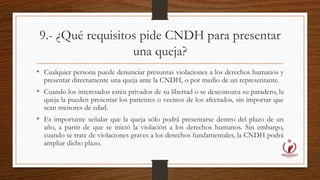 9.- ¿Qué requisitos pide CNDH para presentar 
una queja? 
• Cualquier persona puede denunciar presuntas violaciones a los derechos humanos y 
presentar directamente una queja ante la CNDH, o por medio de un representante. 
• Cuando los interesados estén privados de su libertad o se desconozca su paradero, la 
queja la pueden presentar los parientes o vecinos de los afectados, sin importar que 
sean menores de edad. 
• Es importante señalar que la queja sólo podrá presentarse dentro del plazo de un 
año, a partir de que se inició la violación a los derechos humanos. Sin embargo, 
cuando se trate de violaciones graves a los derechos fundamentales, la CNDH podrá 
ampliar dicho plazo. 
 