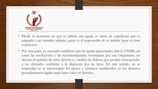 • Desde el momento en que se admite una queja, se inicia un expediente que es 
asignado a un visitador adjunto, quien es el responsable de su trámite hasta su total 
conclusión. 
• Por otra parte, es necesario establecer que las quejas presentadas ante la CNDH, así 
como las resoluciones y las recomendaciones formuladas por este Organismo, no 
afectan el ejercicio de otros derechos y medios de defensa que puedan corresponder 
a los afectados conforme a lo dispuesto por las leyes. En este sentido, no se 
suspenden ni se interrumpen los plazos y términos establecidos en los distintos 
procedimientos legales para hacer valer un derecho. 
 