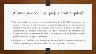 ¿Cómo procede una queja y contra quien? 
• Ser presentada por escrito en las instalaciones de la CNDH, o enviarse por 
correo o por fax. En casos urgentes, se admitirán las quejas no escritas que se 
formulen por otro medio de comunicación como el teléfono; en este caso, 
únicamente se deberán mencionar los datos mínimos de identificación. 
Cuando se trate de menores de edad o de personas que no puedan escribir, 
pueden presentar su queja oralmente. 
• Dirigirse a la CNDH o a su Presidente, Doctor Raúl Plascencia Villanueva y 
solicitar expresamente la intervención de este Organismo Nacional. 
 