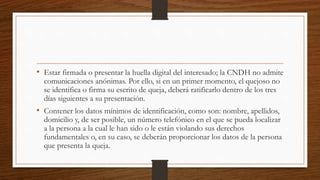 • Estar firmada o presentar la huella digital del interesado; la CNDH no admite 
comunicaciones anónimas. Por ello, si en un primer momento, el quejoso no 
se identifica o firma su escrito de queja, deberá ratificarlo dentro de los tres 
días siguientes a su presentación. 
• Contener los datos mínimos de identificación, como son: nombre, apellidos, 
domicilio y, de ser posible, un número telefónico en el que se pueda localizar 
a la persona a la cual le han sido o le están violando sus derechos 
fundamentales o, en su caso, se deberán proporcionar los datos de la persona 
que presenta la queja. 
 