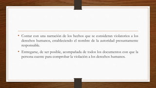 • Contar con una narración de los hechos que se consideran violatorios a los 
derechos humanos, estableciendo el nombre de la autoridad presuntamente 
responsable. 
• Entregarse, de ser posible, acompañada de todos los documentos con que la 
persona cuente para comprobar la violación a los derechos humanos. 
 