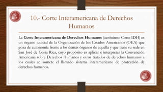 10.- Corte Interamericana de Derechos 
Humanos 
La Corte Interamericana de Derechos Humanos (acrónimo: Corte IDH) es 
un órgano judicial de la Organización de los Estados Americanos (OEA) que 
goza de autonomía frente a los demás órganos de aquella y que tiene su sede en 
San José de Costa Rica, cuyo propósito es aplicar e interpretar la Convención 
Americana sobre Derechos Humanos y otros tratados de derechos humanos a 
los cuales se somete el llamado sistema interamericano de protección de 
derechos humanos. 
 