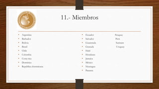 11.- Miembros 
• Argentina 
• Barbados 
• Bolivia 
• Brasil 
• Chile 
• Colombia 
• Costa rica 
• Dominica 
• República dominicana 
• Ecuador Paraguay 
• Salvador Perú 
• Guatemala Surinam 
• Granada Uruguay 
• Haití 
• Honduras 
• Jamaica 
• México 
• Nicaragua 
• Panama 
 