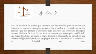 ¿Juicio…? 
Uno de los tipos de juicios que hacemos son los morales, para los cuales nos 
basamos en nuestros principios morales. Estos suelen ser verdaderos para la 
persona que los profesa y absurdos para aquellos que profesan principios 
morales distintos. Se trata de una serie de normas que sirven para decidir si lo 
que hacen los demás es bueno o malo, deseable o indeseable, de cara al fin que 
nuestro código moral particular propugna, sea este la salvación en la otra vida o 
la felicidad en esta. 
 