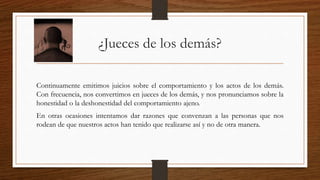 ¿Jueces de los demás? 
Continuamente emitimos juicios sobre el comportamiento y los actos de los demás. 
Con frecuencia, nos convertimos en jueces de los demás, y nos pronunciamos sobre la 
honestidad o la deshonestidad del comportamiento ajeno. 
En otras ocasiones intentamos dar razones que convenzan a las personas que nos 
rodean de que nuestros actos han tenido que realizarse así y no de otra manera. 
 