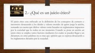 2.- ¿Qué es un juicio ético? 
El juicio ético esta enfocado en la definición de los conceptos de correcto e 
incorrecto desacuerdo a los ideales y valores morales de quien juzga la acción, 
tomando en cuenta que dichos valores están basados en reglamentos impuestos 
por la sociedad que lo rodea en ese momento. Cuando se pone en acción un 
juicio ético se emplea varios factores mediantes los cuales se pueden llegar a un 
dictamen; en otras palabras no es mas que opinión que se expresa desacuerdo a 
los reglamentos dictados por la sociedad. 
 