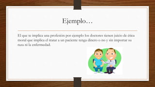 Ejemplo… 
El que te implica una profesión por ejemplo los doctores tienen juicio de ética 
moral que implica el tratar a un paciente tenga dinero o no y sin importar su 
raza ni la enfermedad. 
 