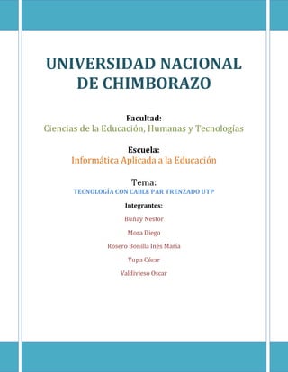 UNIVERSIDAD NACIONAL
DE CHIMBORAZO
Facultad:
Ciencias de la Educación, Humanas y Tecnologías
Escuela:
Informática Aplicada a la Educación
Tema:
TECNOLOGÍA CON CABLE PAR TRENZADO UTP
Integrantes:
Buñay Nestor
Mora Diego
Rosero Bonilla Inés María
Yupa César
Valdivieso Oscar
 