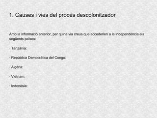 Amb la informació anterior, per quina via creus que accederien a la independència els
següents països:
· Tanzània:
· República Democràtica del Congo:
· Algèria:
· Vietnam:
· Indonèsia:
1. Causes i vies del procés descolonitzador
 