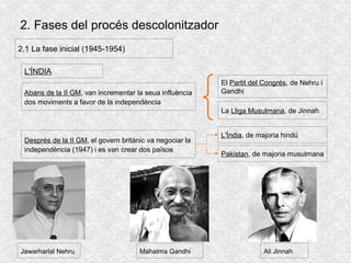 2. Fases del procés descolonitzador
2.1 La fase inicial (1945-1954)
L'ÍNDIA
Abans de la II GM, van incrementar la seua influència
dos moviments a favor de la independència
El Partit del Congrés, de Nehru i
Gandhi
La Lliga Musulmana, de Jinnah
Després de la II GM, el govern britànic va negociar la
independència (1947) i es van crear dos països
L'Índia, de majoria hindú
Pakistan, de majoria musulmana
Jawarharlal Nehru Mahatma Gandhi Ali Jinnah
 