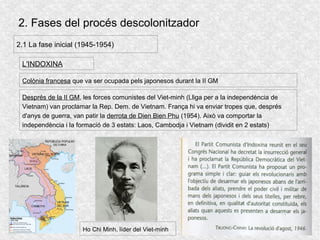 2. Fases del procés descolonitzador
2.1 La fase inicial (1945-1954)
L'INDOXINA
Colònia francesa que va ser ocupada pels japonesos durant la II GM
Després de la II GM, les forces comunistes del Viet-minh (Lliga per a la independència de
Vietnam) van proclamar la Rep. Dem. de Vietnam. França hi va enviar tropes que, després
d'anys de guerra, van patir la derrota de Dien Bien Phu (1954). Això va comportar la
independència i la formació de 3 estats: Laos, Cambodja i Vietnam (dividit en 2 estats)
Ho Chi Minh, líder del Viet-minh
 