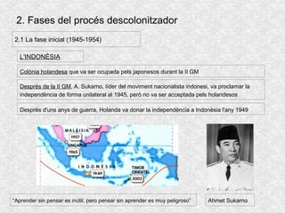 2. Fases del procés descolonitzador
2.1 La fase inicial (1945-1954)
L'INDONÈSIA
Colònia holandesa que va ser ocupada pels japonesos durant la II GM
Després d'uns anys de guerra, Holanda va donar la independència a Indonèsia l'any 1949
Després de la II GM, A. Sukarno, líder del moviment nacionalista indonesi, va proclamar la
independència de forma unilateral al 1945, però no va ser acceptada pels holandesos
Ahmet Sukarno“Aprender sin pensar es inútil, pero pensar sin aprender es muy peligroso”
 