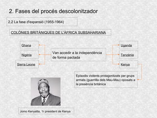 2. Fases del procés descolonitzador
2.2 La fase d'expansió (1955-1964)
COLÒNIES BRITÀNIQUES DE L'ÀFRICA SUBSAHARIANA
Van accedir a la independència
de forma pactada
Ghana
Nigèria
Sierra Leone
Uganda
Tanzània
Kenya
Episodis violents protagonitzats per grups
armats (guerrilla dels Mau-Mau) oposats a
la presència británica
Jomo Kenyatta, 1r president de Kenya
 