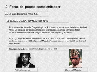 2. Fases del procés descolonitzador
2.2 La fase d'expansió (1955-1964)
EL CONGO BELGA, RUANDA I BURUNDI
El Congo belga va assolir independència de la metròpoli el 1960, però la guerra civil va
continuar fins que, el 1965, el general Mobutu s'imposara en tot el territori i li cambiara el
nom a Zaire
El Moviment Nacional del Congo, dirigit per P. Lumumba, va reclamar la independència el
1958. Els belgues, per conservar els seus interessos econòmics, van fer costat al
moviment secessionista de Katanga, provocant una sagnant guerra civil
Ruanda i Burundi, van assolir la independència el 1962
Patrice Lumumba El general Mobutu
 