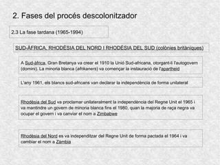 2. Fases del procés descolonitzador
2.3 La fase tardana (1965-1994)
SUD-ÀFRICA, RHODÈSIA DEL NORD I RHODÈSIA DEL SUD (colònies britàniques)
A Sud-àfrica, Gran Bretanya va crear el 1910 la Unió Sud-africana, otorgant-li l'autogovern
(domini). La minoria blanca (afrikaners) va començar la instauració de l'apartheid
L'any 1961, els blancs sud-africans van declarar la independència de forma unilateral
Rhodèsia del Sud va proclamar unilateralment la independència del Regne Unit el 1965 i
va mantindre un govern de minoria blanca fins el 1980, quan la majoria de raça negra va
ocupar el govern i va canviar el nom a Zimbabwe
Rhodèsia del Nord es va independitzar del Regne Unit de forma pactada el 1964 i va
cambiar el nom a Zàmbia
 