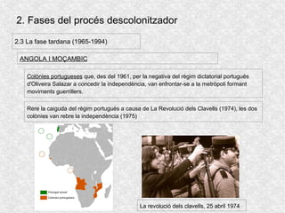 2. Fases del procés descolonitzador
2.3 La fase tardana (1965-1994)
ANGOLA I MOÇAMBIC
Colònies portugueses que, des del 1961, per la negativa del règim dictatorial portugués
d'Oliveira Salazar a concedir la independència, van enfrontar-se a la metròpoli formant
moviments guerrillers.
Rere la caiguda del règim portugués a causa de La Revolució dels Clavells (1974), les dos
colònies van rebre la independència (1975)
La revolució dels clavells, 25 abril 1974
 