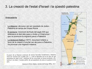 3. La creació de l'estat d'Israel i la qüestió palestina
Antecedents
- La diàspora: els jueus van ser expulsats de Judea –
Palestina en temps de l’Imperi Romà
- El sionisme: moviment de finals del segle XIX que
defensava el dret dels jueus a tindre un Estat propi i
que va promoure la migració jueva a Palestina
- La declaració Balfour (1917): document britànic a
favor de la creació d’una llar per als jueus a Palestina.
Va provocar una migració massiva.
 