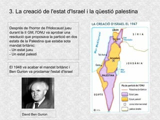 3. La creació de l'estat d'Israel i la qüestió palestina
Després de l'horror de l'Holocaust jueu
durant la II GM, l'ONU va aprobar una
resolució que proposava la partició en dos
estats de la Palestina que estaba sota
mandat britànic:
- Un estat jueu
- Un estat palestí
El 1948 va acabar el mandat britànic i
Ben Gurion va proclamar l'estat d'Israel
David Ben Gurion
 