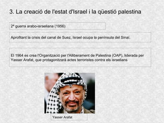 3. La creació de l'estat d'Israel i la qüestió palestina
2ª guerra arabo-israeliana (1956)
Aprofitant la crisis del canal de Suez, Israel ocupa la península del Sinaí.
El 1964 es crea l'Organització per l'Alliberament de Palestina (OAP), liderada per
Yasser Arafat, que protagonitzarà actes terroristes contra els israelians
Yasser Arafat
 