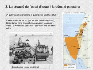 3. La creació de l'estat d'Israel i la qüestió palestina
3ª guerra arabo-israeliana o guerra dels Sis Dies (1967)
L’exèrcit d’Israel va ocupar els alts del Golan (Síria),
Cisjordania, zona oriental de Jerusalem (Jordania),
Gaza i la Península del Sinaí , derrotant tots els seus
veïns
Exèrcit egipci vençut en el Sinaí
 