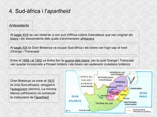 4. Sud-àfrica i l'apartheid
Al segle XVII es van instal·lar a con sud d'Àfrica colons holandesos que van originar els
bòers i els descendents dels quals s'anomenaren afrikaners
Antecedents
Al segle XIX la Gran Bretanya va ocupar Sud-àfrica i els bòers van fugir cap al nord
(Orange i Transvaal)
Entre el 1899 i el 1902 va tindre lloc la guerra dels bòers, per la qual Orange i Transvaal
van quedar incorporats a l'Imperi britànic i els bòers van esdevenir ciutadans britànics
Gran Bretanya va crear el 1910
la Unió Sud-africana, otorgant-li
l'autogovern (domini). La minoria
blanca (afrikaners) va començar
la instauració de l'apartheid
 