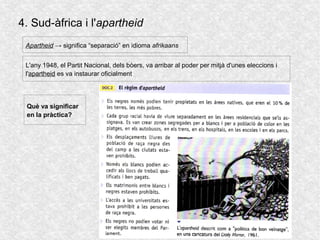 4. Sud-àfrica i l'apartheid
L'any 1948, el Partit Nacional, dels bòers, va arribar al poder per mitjà d'unes eleccions i
l'apartheid es va instaurar oficialment
Apartheid → significa “separació” en idioma afrikaans
Què va significar
en la pràctica?
 