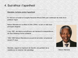 4. Sud-àfrica i l'apartheid
El 1923 es va fundar el Congrés Nacional Africà (CNA) per a defensar els drets de la
població negra
1962-1990 Nelson Mandela es acusat de terrorista i empresonat
durant 27 anys
Mandela i la lliuta contra l'apartheid
Nelson Mandela es va afiliar al CNA (1944) i va ser un dels seus
principals dirigents
L'any 1961, els blancs sud-africans van declarar la independència
de Gran Bretanya forma unilateral
Nelson Mandela
Mandela, seguint la inspiració de Gandhi, era partidari de la
resistència no violenta i del sabotatge
 
