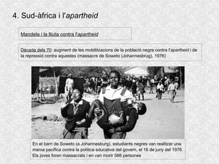 4. Sud-àfrica i l'apartheid
Dècada dels 70: augment de les mobilitzacions de la població negra contra l'apartheid i de
la repressió contra aquestes (massacre de Soweto (Johannesbrug), 1976)
Mandela i la lliuta contra l'apartheid
En el barri de Soweto (a Johannesburg), estudiants negres van realitzar una
marxa pacífica contra la política educativa del govern, el 16 de juny del 1976.
Els joves foren massacrats i en van morir 566 persones
 
