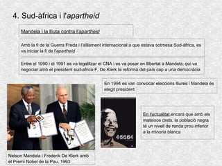 4. Sud-àfrica i l'apartheid
Amb la fi de la Guerra Freda i l'aïllament internacional a que estava sotmesa Sud-àfrica, es
va iniciar la fi de l'apartheid
Mandela i la lliuta contra l'apartheid
Nelson Mandela i Frederik De Klerk amb
el Premi Nobel de la Pau, 1993
Entre el 1990 i el 1991 es va legalitzar el CNA i es va posar en llibertat a Mandela, qui va
negociar amb el president sud-africà F. De Klerk la reforma del país cap a una democràcia
En 1994 es van convocar eleccions lliures i Mandela és
elegit president
En l'actualitat,encara que amb els
mateixos drets, la població negra
té un nivell de renda prou inferior
a la minoria blanca
 