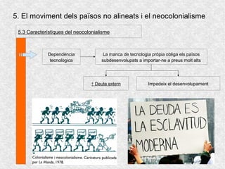 5. El moviment dels països no alineats i el neocolonialisme
5.3 Característiques del neocolonialisme
Dependència
tecnològica
La manca de tecnologia pròpia obliga els països
subdesenvolupats a importar-ne a preus molt alts
↑ Deute extern Impedeix el desenvolupament
 