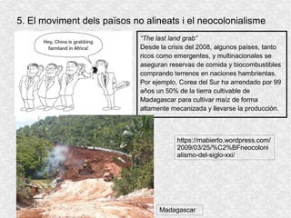 5. El moviment dels països no alineats i el neocolonialisme
“The last land grab”
Desde la crisis del 2008, algunos países, tanto
ricos como emergentes, y multinacionales se
aseguran reservas de comida y biocombustibles
comprando terrenos en naciones hambrientas.
Por ejemplo, Corea del Sur ha arrendado por 99
años un 50% de la tierra cultivable de
Madagascar para cultivar maíz de forma
altamente mecanizada y llevarse la producción.
https://mabierto.wordpress.com/
2009/03/25/%C2%BFneocoloni
alismo-del-siglo-xxi/
Madagascar
 