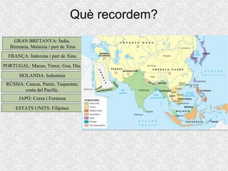 Què recordem?
GRAN BRETANYA: Índia,GRAN BRETANYA: Índia,
Birmània, Malaisia i part de XinaBirmània, Malaisia i part de Xina
FRANÇA: Indoxina i part de XinaFRANÇA: Indoxina i part de Xina
PORTUGAL: Macao, Timor, Goa, Diu.PORTUGAL: Macao, Timor, Goa, Diu.
HOLANDA: IndonèsiaHOLANDA: Indonèsia
RÚSSIA: Caucas, Pamir, Tuquestan,RÚSSIA: Caucas, Pamir, Tuquestan,
costa del Pacífic.costa del Pacífic.
JAPÓ: Corea i FormosaJAPÓ: Corea i Formosa
ESTATS UNITS: FilipinesESTATS UNITS: Filipines
 