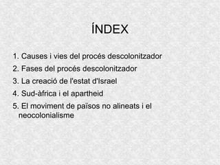 ÍNDEX
1. Causes i vies del procés descolonitzador
2. Fases del procés descolonitzador
3. La creació de l'estat d'Israel
4. Sud-àfrica i el apartheid
5. El moviment de països no alineats i el
neocolonialisme
 